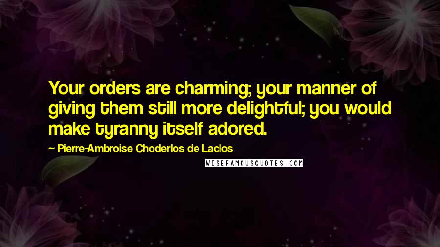Pierre-Ambroise Choderlos De Laclos Quotes: Your orders are charming; your manner of giving them still more delightful; you would make tyranny itself adored.