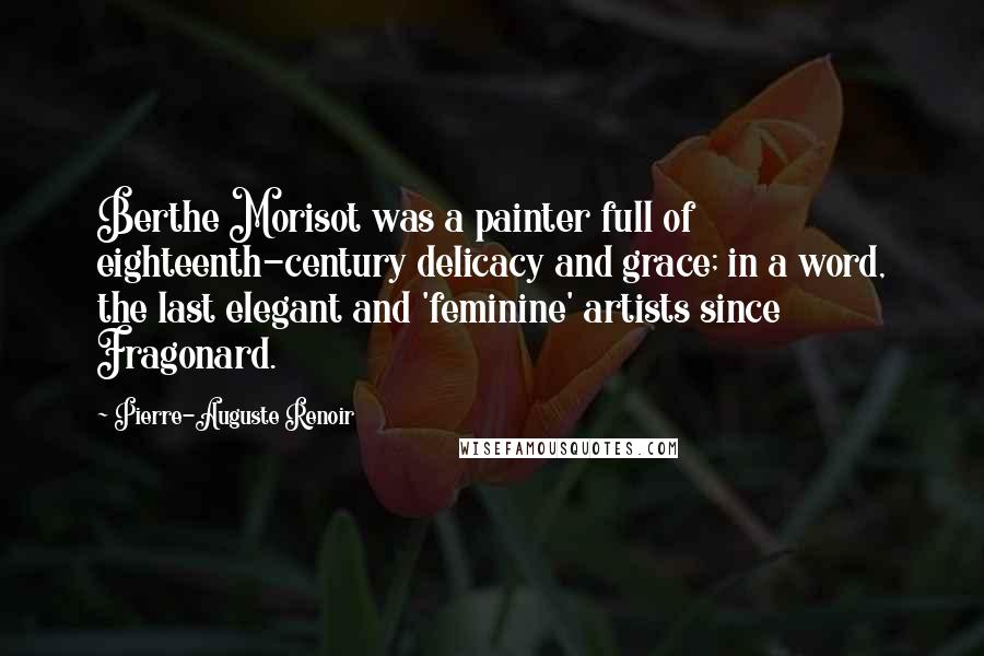 Pierre-Auguste Renoir Quotes: Berthe Morisot was a painter full of eighteenth-century delicacy and grace; in a word, the last elegant and 'feminine' artists since Fragonard.