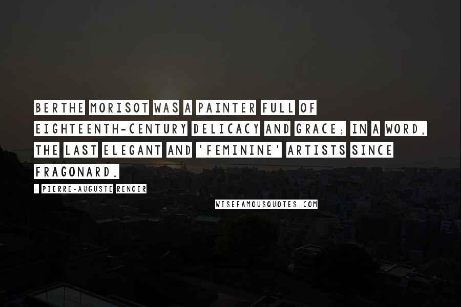 Pierre-Auguste Renoir Quotes: Berthe Morisot was a painter full of eighteenth-century delicacy and grace; in a word, the last elegant and 'feminine' artists since Fragonard.