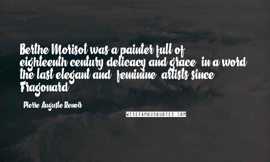 Pierre-Auguste Renoir Quotes: Berthe Morisot was a painter full of eighteenth-century delicacy and grace; in a word, the last elegant and 'feminine' artists since Fragonard.