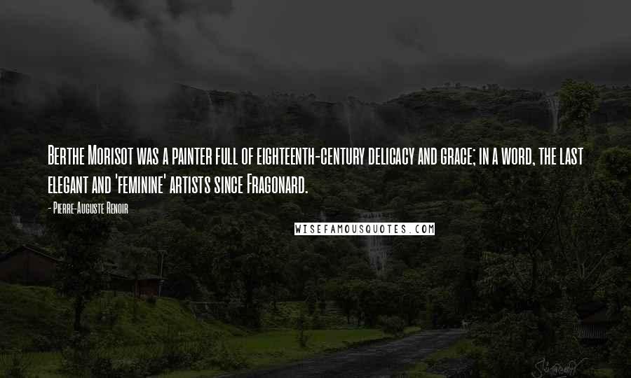 Pierre-Auguste Renoir Quotes: Berthe Morisot was a painter full of eighteenth-century delicacy and grace; in a word, the last elegant and 'feminine' artists since Fragonard.