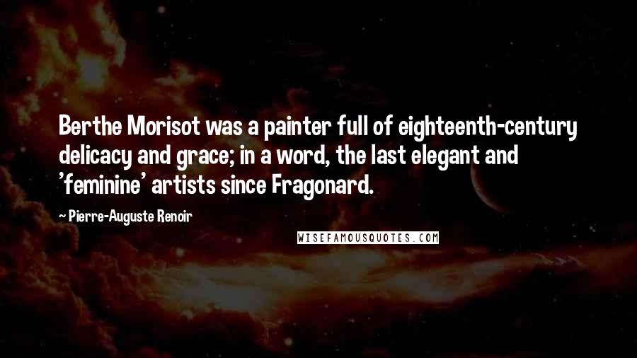 Pierre-Auguste Renoir Quotes: Berthe Morisot was a painter full of eighteenth-century delicacy and grace; in a word, the last elegant and 'feminine' artists since Fragonard.