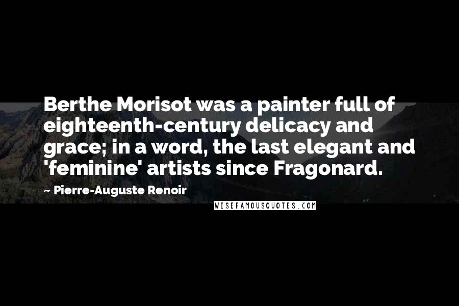 Pierre-Auguste Renoir Quotes: Berthe Morisot was a painter full of eighteenth-century delicacy and grace; in a word, the last elegant and 'feminine' artists since Fragonard.