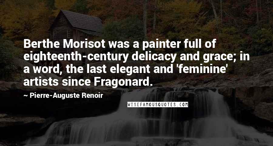 Pierre-Auguste Renoir Quotes: Berthe Morisot was a painter full of eighteenth-century delicacy and grace; in a word, the last elegant and 'feminine' artists since Fragonard.