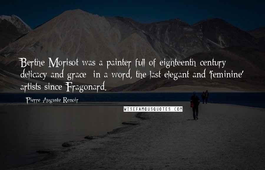 Pierre-Auguste Renoir Quotes: Berthe Morisot was a painter full of eighteenth-century delicacy and grace; in a word, the last elegant and 'feminine' artists since Fragonard.