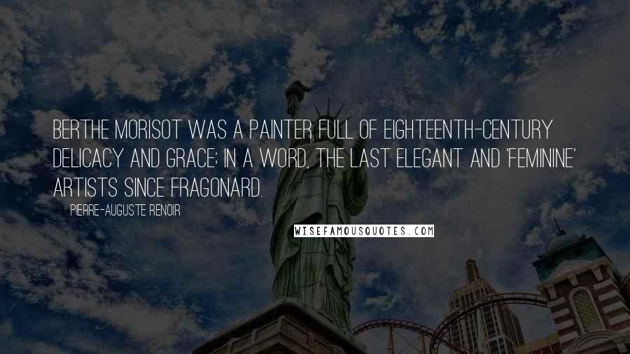 Pierre-Auguste Renoir Quotes: Berthe Morisot was a painter full of eighteenth-century delicacy and grace; in a word, the last elegant and 'feminine' artists since Fragonard.