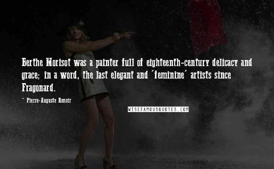 Pierre-Auguste Renoir Quotes: Berthe Morisot was a painter full of eighteenth-century delicacy and grace; in a word, the last elegant and 'feminine' artists since Fragonard.