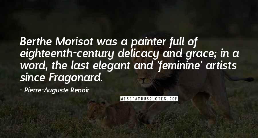 Pierre-Auguste Renoir Quotes: Berthe Morisot was a painter full of eighteenth-century delicacy and grace; in a word, the last elegant and 'feminine' artists since Fragonard.