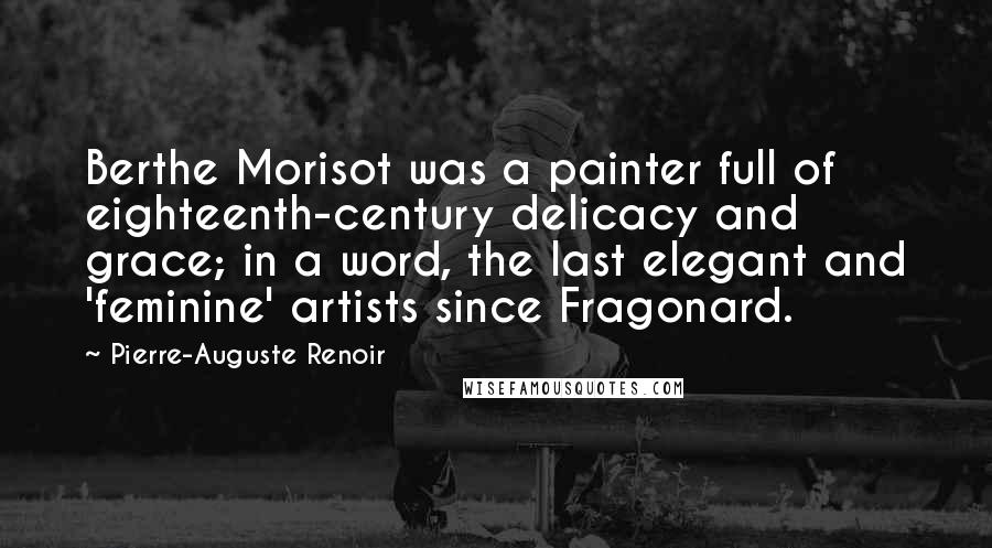 Pierre-Auguste Renoir Quotes: Berthe Morisot was a painter full of eighteenth-century delicacy and grace; in a word, the last elegant and 'feminine' artists since Fragonard.