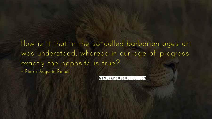 Pierre-Auguste Renoir Quotes: How is it that in the so-called barbarian ages art was understood, whereas in our age of progress exactly the opposite is true?