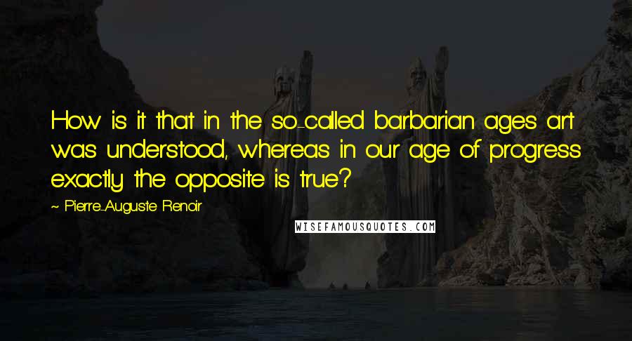 Pierre-Auguste Renoir Quotes: How is it that in the so-called barbarian ages art was understood, whereas in our age of progress exactly the opposite is true?