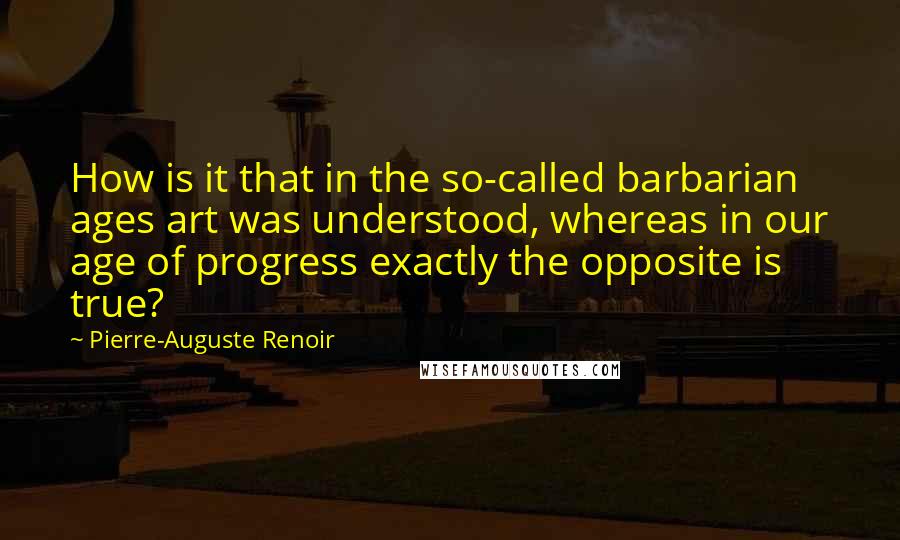 Pierre-Auguste Renoir Quotes: How is it that in the so-called barbarian ages art was understood, whereas in our age of progress exactly the opposite is true?