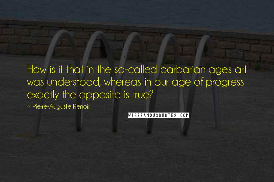 Pierre-Auguste Renoir Quotes: How is it that in the so-called barbarian ages art was understood, whereas in our age of progress exactly the opposite is true?