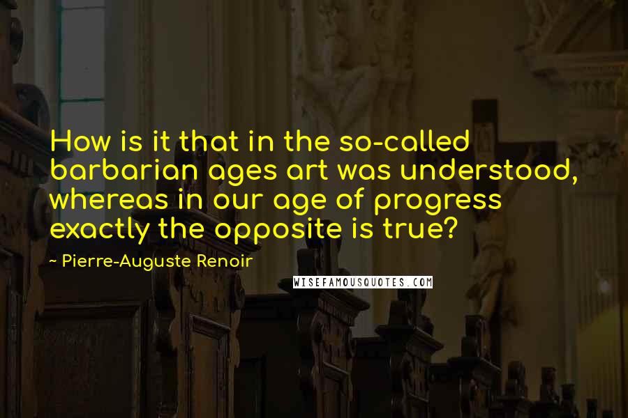 Pierre-Auguste Renoir Quotes: How is it that in the so-called barbarian ages art was understood, whereas in our age of progress exactly the opposite is true?