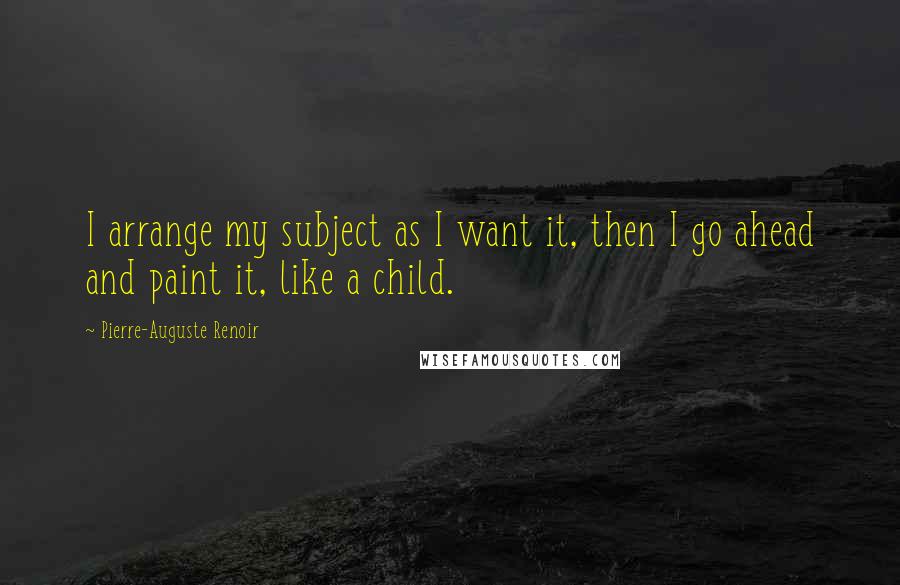 Pierre-Auguste Renoir Quotes: I arrange my subject as I want it, then I go ahead and paint it, like a child.