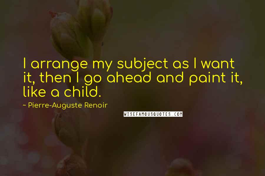 Pierre-Auguste Renoir Quotes: I arrange my subject as I want it, then I go ahead and paint it, like a child.