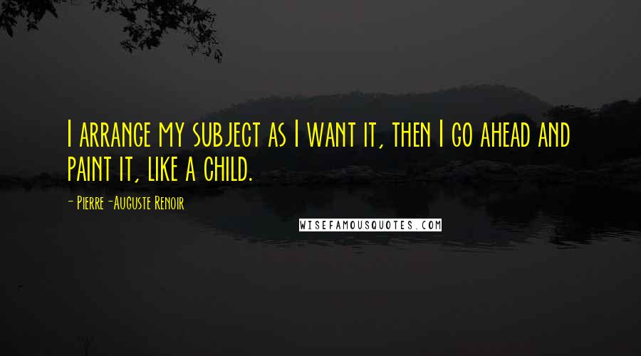 Pierre-Auguste Renoir Quotes: I arrange my subject as I want it, then I go ahead and paint it, like a child.