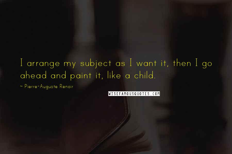 Pierre-Auguste Renoir Quotes: I arrange my subject as I want it, then I go ahead and paint it, like a child.