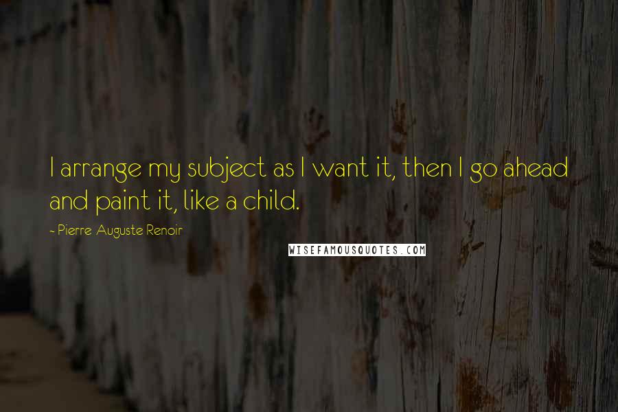 Pierre-Auguste Renoir Quotes: I arrange my subject as I want it, then I go ahead and paint it, like a child.