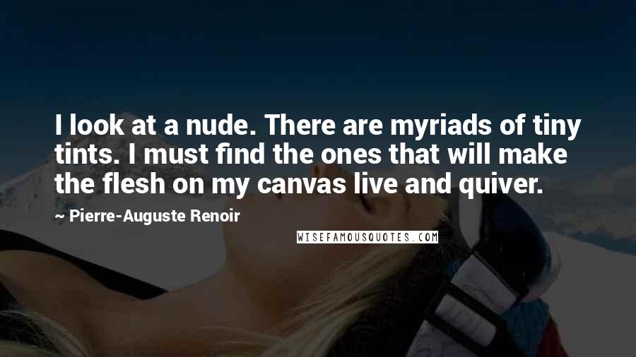 Pierre-Auguste Renoir Quotes: I look at a nude. There are myriads of tiny tints. I must find the ones that will make the flesh on my canvas live and quiver.