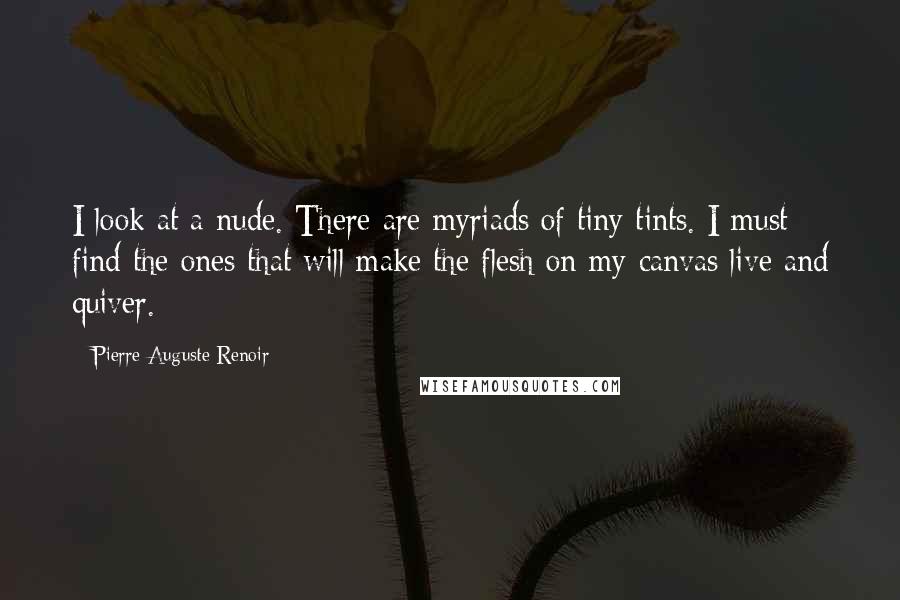 Pierre-Auguste Renoir Quotes: I look at a nude. There are myriads of tiny tints. I must find the ones that will make the flesh on my canvas live and quiver.