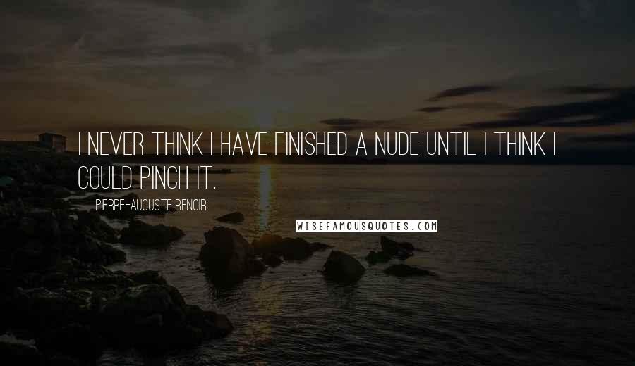 Pierre-Auguste Renoir Quotes: I never think I have finished a nude until I think I could pinch it.