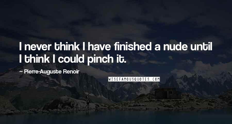 Pierre-Auguste Renoir Quotes: I never think I have finished a nude until I think I could pinch it.