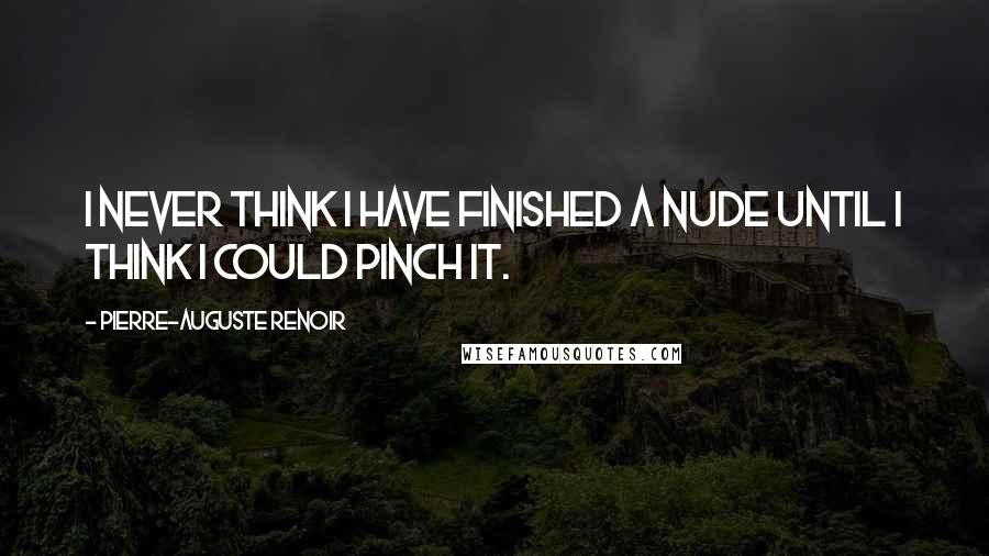 Pierre-Auguste Renoir Quotes: I never think I have finished a nude until I think I could pinch it.