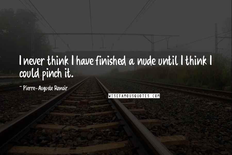 Pierre-Auguste Renoir Quotes: I never think I have finished a nude until I think I could pinch it.