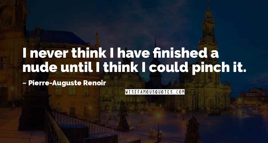 Pierre-Auguste Renoir Quotes: I never think I have finished a nude until I think I could pinch it.
