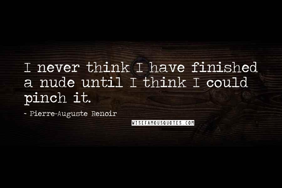 Pierre-Auguste Renoir Quotes: I never think I have finished a nude until I think I could pinch it.