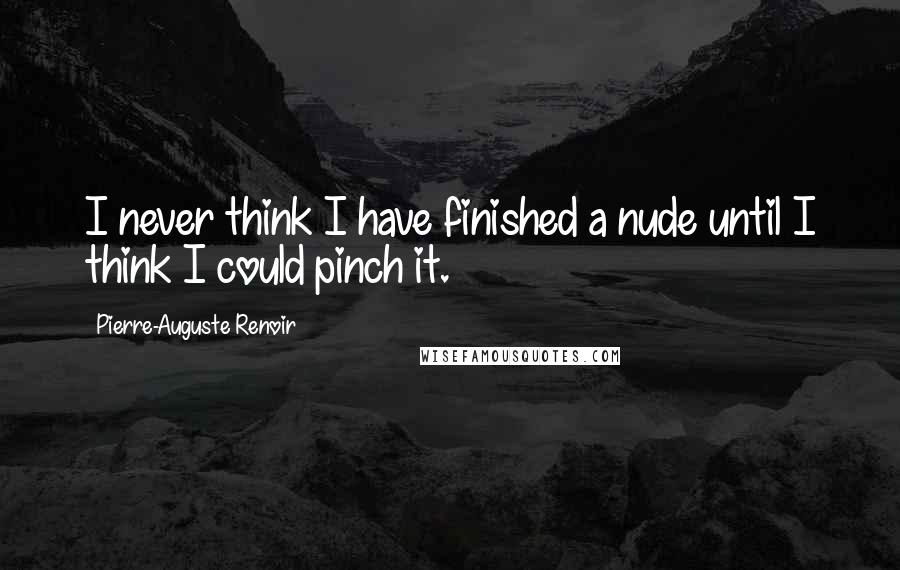 Pierre-Auguste Renoir Quotes: I never think I have finished a nude until I think I could pinch it.