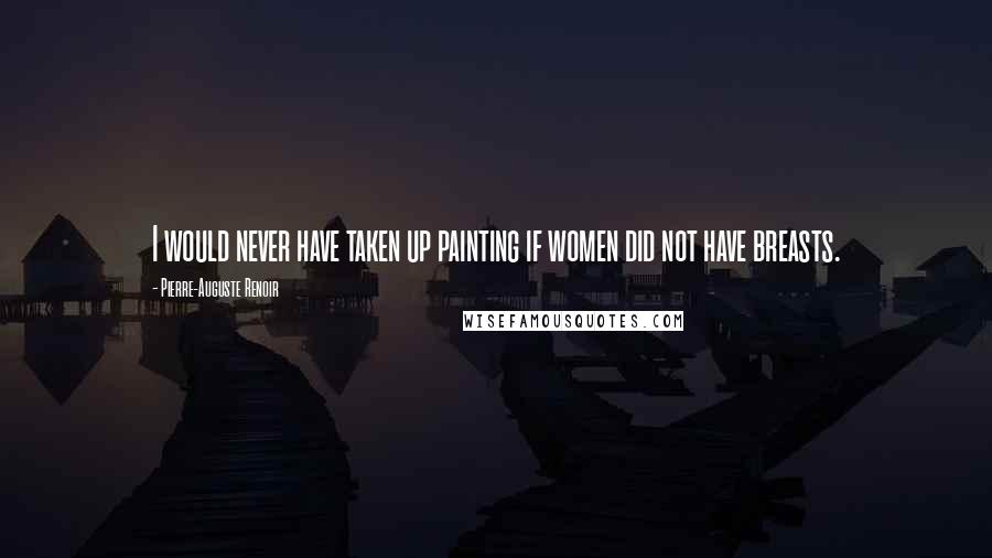 Pierre-Auguste Renoir Quotes: I would never have taken up painting if women did not have breasts.