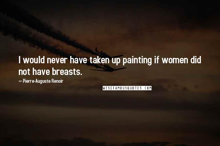 Pierre-Auguste Renoir Quotes: I would never have taken up painting if women did not have breasts.