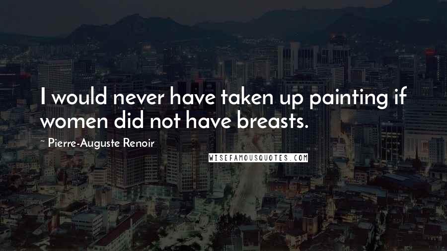 Pierre-Auguste Renoir Quotes: I would never have taken up painting if women did not have breasts.