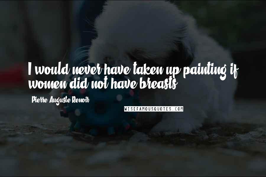 Pierre-Auguste Renoir Quotes: I would never have taken up painting if women did not have breasts.