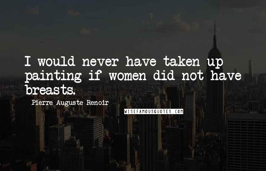 Pierre-Auguste Renoir Quotes: I would never have taken up painting if women did not have breasts.