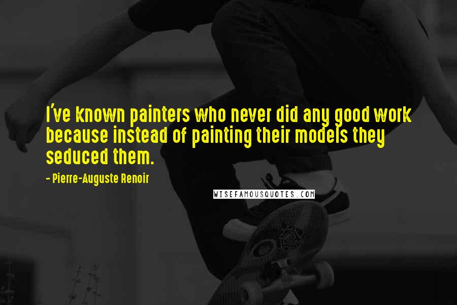 Pierre-Auguste Renoir Quotes: I've known painters who never did any good work because instead of painting their models they seduced them.