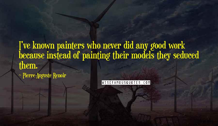 Pierre-Auguste Renoir Quotes: I've known painters who never did any good work because instead of painting their models they seduced them.