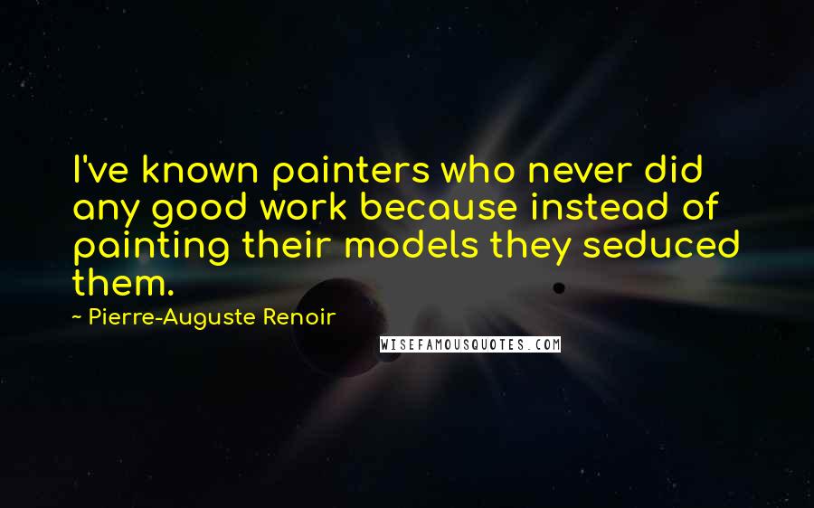 Pierre-Auguste Renoir Quotes: I've known painters who never did any good work because instead of painting their models they seduced them.