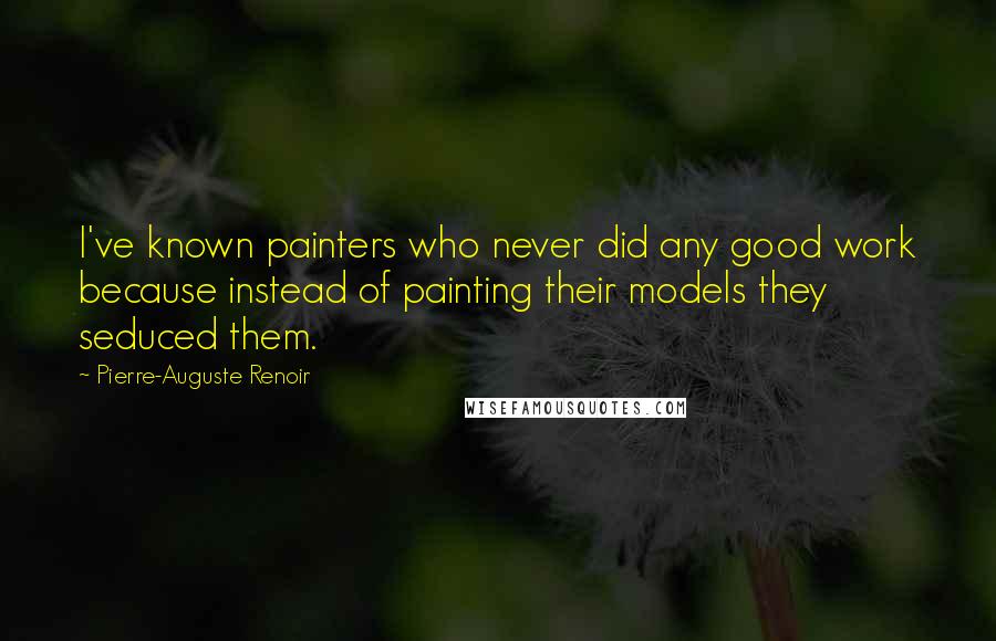 Pierre-Auguste Renoir Quotes: I've known painters who never did any good work because instead of painting their models they seduced them.