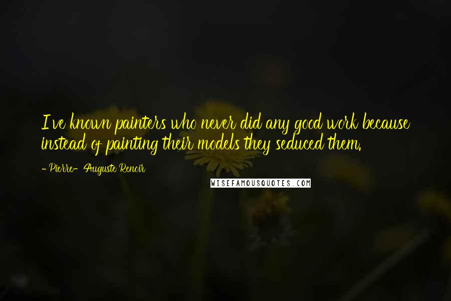 Pierre-Auguste Renoir Quotes: I've known painters who never did any good work because instead of painting their models they seduced them.