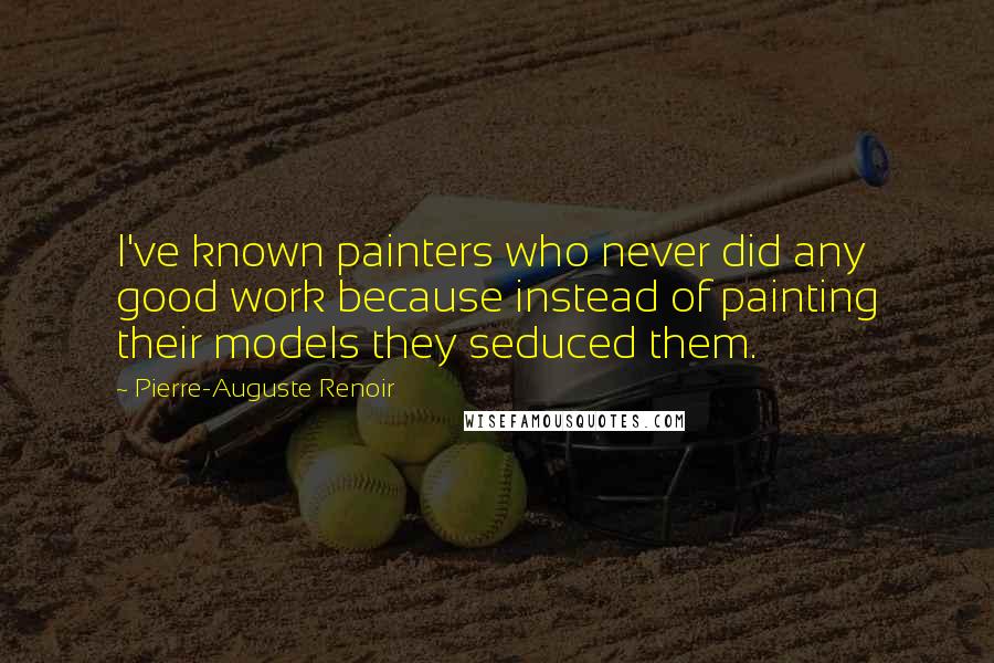 Pierre-Auguste Renoir Quotes: I've known painters who never did any good work because instead of painting their models they seduced them.