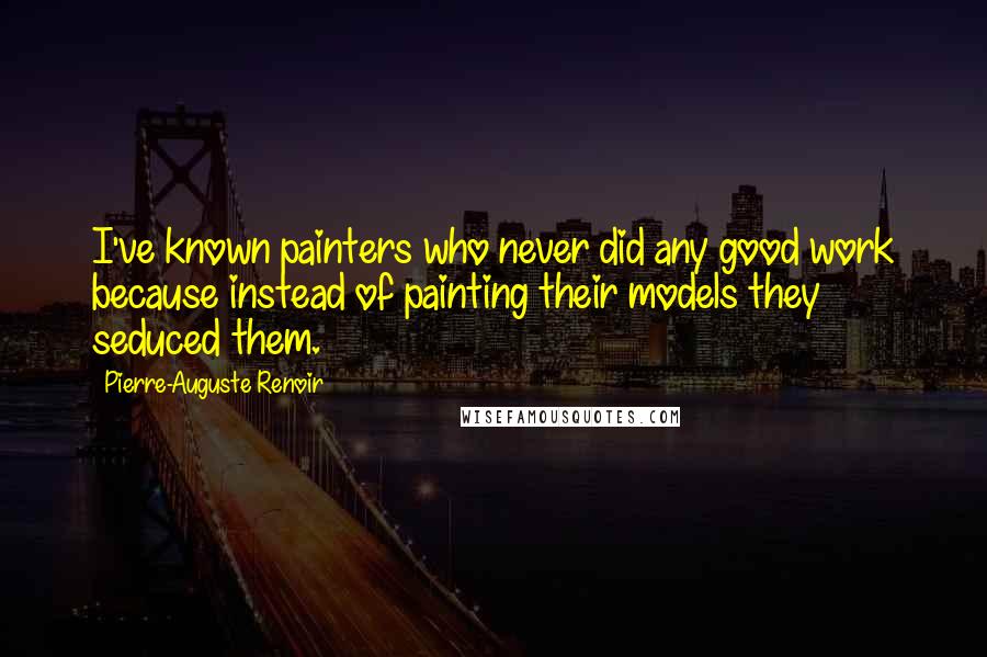 Pierre-Auguste Renoir Quotes: I've known painters who never did any good work because instead of painting their models they seduced them.