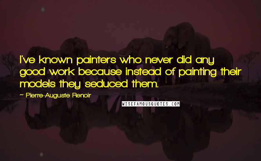 Pierre-Auguste Renoir Quotes: I've known painters who never did any good work because instead of painting their models they seduced them.