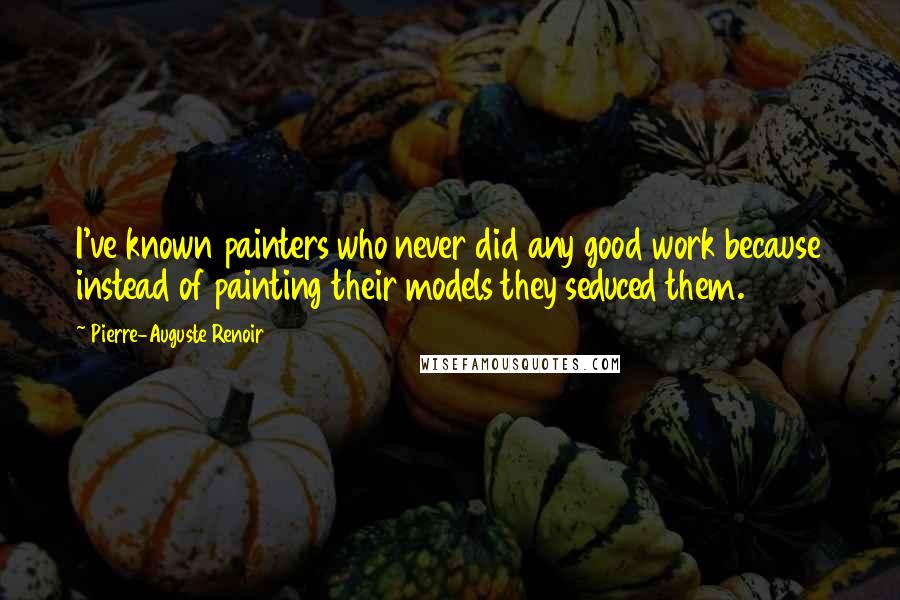 Pierre-Auguste Renoir Quotes: I've known painters who never did any good work because instead of painting their models they seduced them.