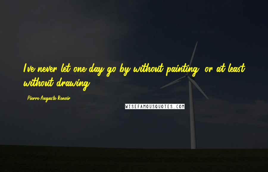 Pierre-Auguste Renoir Quotes: I've never let one day go by without painting, or at least without drawing.
