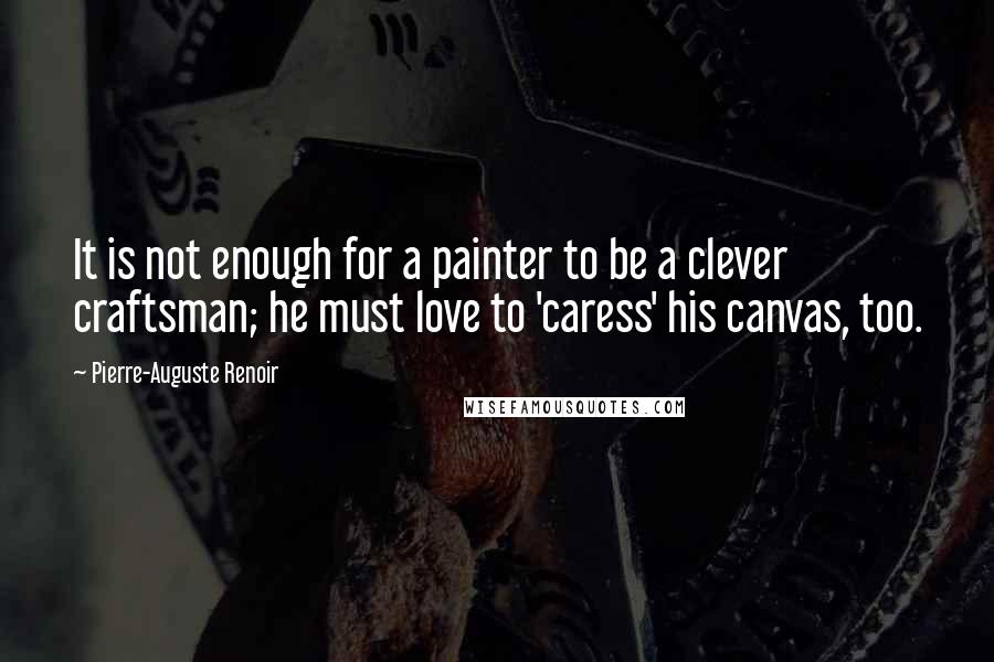 Pierre-Auguste Renoir Quotes: It is not enough for a painter to be a clever craftsman; he must love to 'caress' his canvas, too.