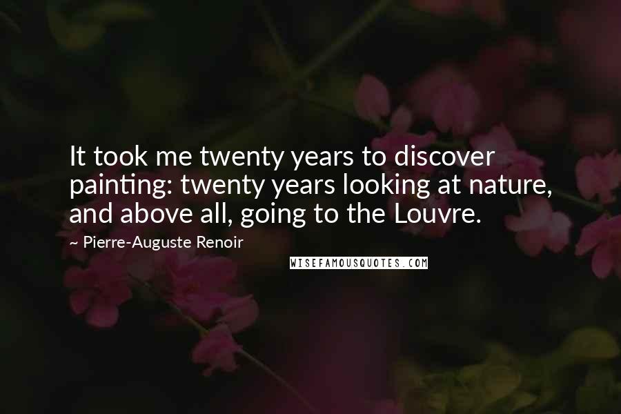 Pierre-Auguste Renoir Quotes: It took me twenty years to discover painting: twenty years looking at nature, and above all, going to the Louvre.