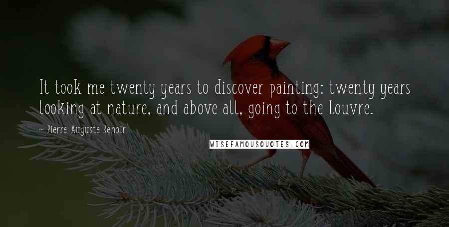 Pierre-Auguste Renoir Quotes: It took me twenty years to discover painting: twenty years looking at nature, and above all, going to the Louvre.